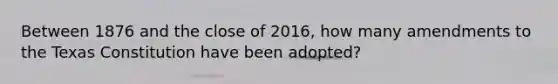 Between 1876 and the close of 2016, how many amendments to the Texas Constitution have been adopted?