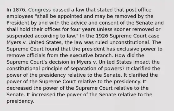 In 1876, Congress passed a law that stated that post office employees "shall be appointed and may be removed by the President by and with the advice and consent of the Senate and shall hold their offices for four years unless sooner removed or suspended according to law." In the 1926 Supreme Court case Myers v. United States, the law was ruled unconstitutional. The Supreme Court found that the president has exclusive power to remove officials from the executive branch. How did the Supreme Court's decision in Myers v. United States impact the constitutional principle of separation of powers? It clarified the power of the presidency relative to the Senate. It clarified the power of the Supreme Court relative to the presidency. It decreased the power of the Supreme Court relative to the Senate. It increased the power of the Senate relative to the presidency.