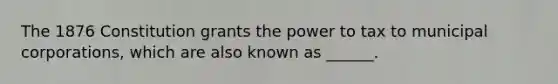 The 1876 Constitution grants the power to tax to municipal corporations, which are also known as ______.