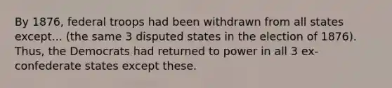 By 1876, federal troops had been withdrawn from all states except... (the same 3 disputed states in the election of 1876). Thus, the Democrats had returned to power in all 3 ex-confederate states except these.