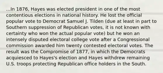 ...In 1876, Hayes was elected president in one of the most contentious elections in national history. He lost the official popular vote to Democrat Samuel J. Tilden (due at least in part to Southern suppression of Republican votes, it is not known with certainty who won the actual popular vote) but he won an intensely disputed electoral college vote after a Congressional commission awarded him twenty contested electoral votes. The result was the Compromise of 1877, in which the Democrats acquiesced to Hayes's election and Hayes withdrew remaining U.S. troops protecting Republican office holders in the South.