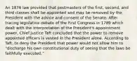 An 1876 law provided that postmasters of the first, second, and third classes shall be appointed and may be removed by the President with the advice and consent of the Senate. After tracing legislative debate of the First Congress in 1789 which dealt with the interpretation of the President's appointment power, Chief Justice Taft concluded that the power to remove appointed officers is vested in the President alone. According to Taft, to deny the President that power would not allow him to "discharge his own constitutional duty of seeing that the laws be faithfully executed."