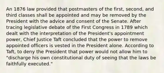 An 1876 law provided that postmasters of the first, second, and third classes shall be appointed and may be removed by the President with the advice and consent of the Senate. After tracing legislative debate of the First Congress in 1789 which dealt with the interpretation of the President's appointment power, Chief Justice Taft concluded that the power to remove appointed officers is vested in the President alone. According to Taft, to deny the President that power would not allow him to "discharge his own constitutional duty of seeing that the laws be faithfully executed."