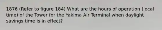 1876 (Refer to figure 184) What are the hours of operation (local time) of the Tower for the Yakima Air Terminal when daylight savings time is in effect?