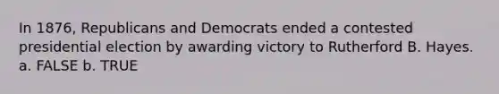 In 1876, Republicans and Democrats ended a contested presidential election by awarding victory to Rutherford B. Hayes. a. FALSE b. TRUE