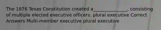 The 1876 Texas Constitution created a_______________, consisting of multiple elected executive officers. plural executive Correct Answers Multi-member executive plural executive