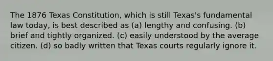 The 1876 Texas Constitution, which is still Texas's fundamental law today, is best described as (a) lengthy and confusing. (b) brief and tightly organized. (c) easily understood by the average citizen. (d) so badly written that Texas courts regularly ignore it.