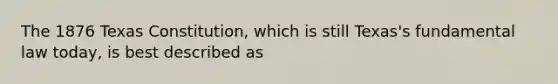 The 1876 Texas Constitution, which is still Texas's fundamental law today, is best described as