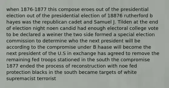 when 1876-1877 this compose eroes out of the presidential election out of the presidential election of 18876 rutherford b hayes was the republican cadet and Samuel J. Tilden at the end of election night noen candid had enough electoral college vote to be declared a weiner the two side formed a special election commission to determine who the next president will be according to the compromise under B haase will become the next president of the U.S in exchange has agreed to remove the remaining fed troops stationed in the south the compromise 1877 ended the process of reconstruction with noe fed protection blacks in the south became targets of white supremacist terrorist