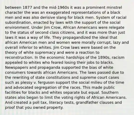 between 1877 and the mid-1960s it was a prominent minstrel character the was an exaggerated representations of a black men and was also derisive slang for black men. System of racial subordination, enacted by laws with the support of the social environment. Under Jim Crow, African Americans were relegate to the status of second class citizens, and it was more than just laws it was a way of life. They propagandized the ideal that african American men and women were morally corrupt, lazy and overall inferior to whites. Jim Crow laws were based on the theory of white supremacy and were a reaction to reconstruction. In the economic hardships of the 1890s, racism appealed to whites who feared losing their jobs to blacks. Newspapers and propaganda supported the bias of white consumers towards african Americans. The laws passed due to the rewriting of state constitutions and supreme court cases such as plessy v. ferguson support the social milieu of the time and advocated segregation of the races. This made public facilities for blacks and whites separate but equal. Southern states also began to limit the voting rights of African Americans. And created a poll tax, literacy tests, grandfather clauses and proof that you owned property.