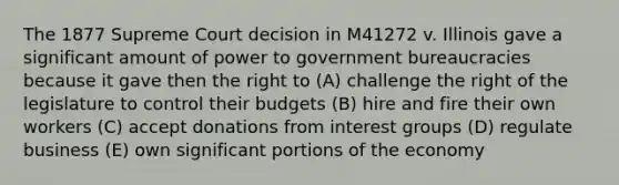 The 1877 Supreme Court decision in M41272 v. Illinois gave a significant amount of power to government bureaucracies because it gave then the right to (A) challenge the right of the legislature to control their budgets (B) hire and fire their own workers (C) accept donations from interest groups (D) regulate business (E) own significant portions of the economy