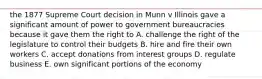 the 1877 Supreme Court decision in Munn v Illinois gave a significant amount of power to government bureaucracies because it gave them the right to A. challenge the right of the legislature to control their budgets B. hire and fire their own workers C. accept donations from interest groups D. regulate business E. own significant portions of the economy