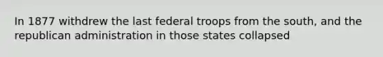 In 1877 withdrew the last federal troops from the south, and the republican administration in those states collapsed