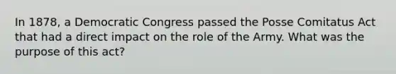 In 1878, a Democratic Congress passed the Posse Comitatus Act that had a direct impact on the role of the Army. What was the purpose of this act?