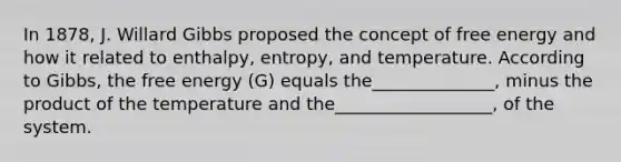 In 1878, J. Willard Gibbs proposed the concept of free energy and how it related to enthalpy, entropy, and temperature. According to Gibbs, the free energy (G) equals the______________, minus the product of the temperature and the__________________, of the system.