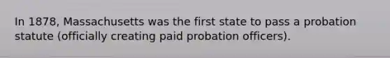 In 1878, Massachusetts was the first state to pass a probation statute (officially creating paid probation officers).