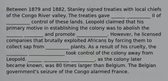 Between 1879 and 1882, Stanley signed treaties with local chiefs of the Congo River valley. The treaties gave ______ __________ II of __________ control of these lands. Leopold claimed that his primary motive in establishing the colony was to abolish the _______ ________ and promote _____________. However, he licensed companies that brutally exploited Africans by forcing them to collect sap from __________ plants. As a result of his cruelty, the _________ _______________ took control of the colony away from Leopold. ______ ___________ __________, as the colony later became known, was 80 times larger than Belgium. The Belgian government's seizure of the Congo alarmed France.