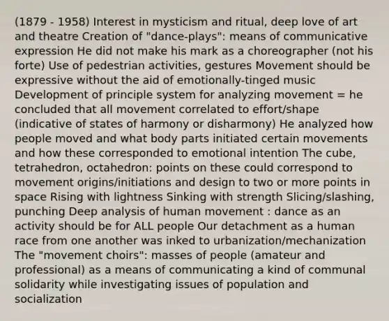 (1879 - 1958) Interest in mysticism and ritual, deep love of art and theatre Creation of "dance-plays": means of communicative expression He did not make his mark as a choreographer (not his forte) Use of pedestrian activities, gestures Movement should be expressive without the aid of emotionally-tinged music Development of principle system for analyzing movement = he concluded that all movement correlated to effort/shape (indicative of states of harmony or disharmony) He analyzed how people moved and what body parts initiated certain movements and how these corresponded to emotional intention The cube, tetrahedron, octahedron: points on these could correspond to movement origins/initiations and design to two or more points in space Rising with lightness Sinking with strength Slicing/slashing, punching Deep analysis of human movement : dance as an activity should be for ALL people Our detachment as a human race from one another was inked to urbanization/mechanization The "movement choirs": masses of people (amateur and professional) as a means of communicating a kind of communal solidarity while investigating issues of population and socialization