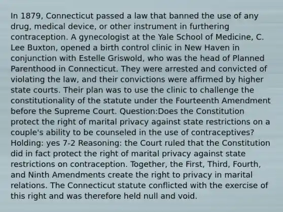 In 1879, Connecticut passed a law that banned the use of any drug, medical device, or other instrument in furthering contraception. A gynecologist at the Yale School of Medicine, C. Lee Buxton, opened a birth control clinic in New Haven in conjunction with Estelle Griswold, who was the head of Planned Parenthood in Connecticut. They were arrested and convicted of violating the law, and their convictions were affirmed by higher state courts. Their plan was to use the clinic to challenge the constitutionality of the statute under the Fourteenth Amendment before the Supreme Court. Question:Does the Constitution protect the right of marital privacy against state restrictions on a couple's ability to be counseled in the use of contraceptives? Holding: yes 7-2 Reasoning: the Court ruled that the Constitution did in fact protect the right of marital privacy against state restrictions on contraception. Together, the First, Third, Fourth, and Ninth Amendments create the right to privacy in marital relations. The Connecticut statute conflicted with the exercise of this right and was therefore held null and void.