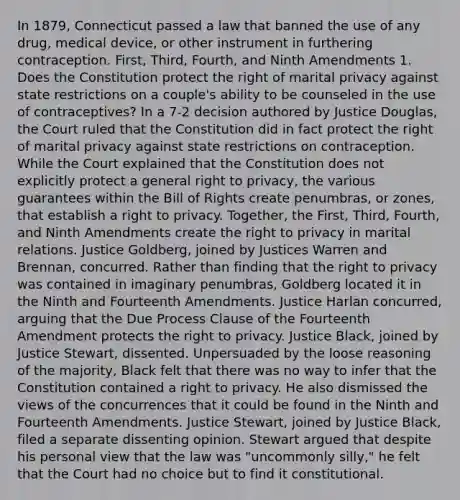 In 1879, Connecticut passed a law that banned the use of any drug, medical device, or other instrument in furthering contraception. First, Third, Fourth, and Ninth Amendments 1. Does the Constitution protect the right of marital privacy against state restrictions on a couple's ability to be counseled in the use of contraceptives? In a 7-2 decision authored by Justice Douglas, the Court ruled that the Constitution did in fact protect the right of marital privacy against state restrictions on contraception. While the Court explained that the Constitution does not explicitly protect a general right to privacy, the various guarantees within the Bill of Rights create penumbras, or zones, that establish a right to privacy. Together, the First, Third, Fourth, and Ninth Amendments create the right to privacy in marital relations. Justice Goldberg, joined by Justices Warren and Brennan, concurred. Rather than finding that the right to privacy was contained in imaginary penumbras, Goldberg located it in the Ninth and Fourteenth Amendments. Justice Harlan concurred, arguing that the Due Process Clause of the Fourteenth Amendment protects the right to privacy. Justice Black, joined by Justice Stewart, dissented. Unpersuaded by the loose reasoning of the majority, Black felt that there was no way to infer that the Constitution contained a right to privacy. He also dismissed the views of the concurrences that it could be found in the Ninth and Fourteenth Amendments. Justice Stewart, joined by Justice Black, filed a separate dissenting opinion. Stewart argued that despite his personal view that the law was "uncommonly silly," he felt that the Court had no choice but to find it constitutional.