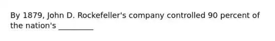 By 1879, John D. Rockefeller's company controlled 90 percent of the nation's _________