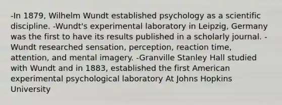 -In 1879, Wilhelm Wundt established psychology as a scientific discipline. -Wundt's experimental laboratory in Leipzig, Germany was the first to have its results published in a scholarly journal. -Wundt researched sensation, perception, reaction time, attention, and mental imagery. -Granville Stanley Hall studied with Wundt and in 1883, established the first American experimental psychological laboratory At Johns Hopkins University