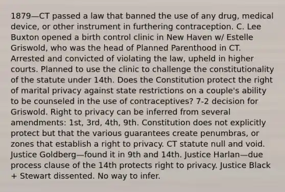 1879—CT passed a law that banned the use of any drug, medical device, or other instrument in furthering contraception. C. Lee Buxton opened a birth control clinic in New Haven w/ Estelle Griswold, who was the head of Planned Parenthood in CT. Arrested and convicted of violating the law, upheld in higher courts. Planned to use the clinic to challenge the constitutionality of the statute under 14th. Does the Constitution protect the right of marital privacy against state restrictions on a couple's ability to be counseled in the use of contraceptives? 7-2 decision for Griswold. Right to privacy can be inferred from several amendments: 1st, 3rd, 4th, 9th. Constitution does not explicitly protect but that the various guarantees create penumbras, or zones that establish a right to privacy. CT statute null and void. Justice Goldberg—found it in 9th and 14th. Justice Harlan—due process clause of the 14th protects right to privacy. Justice Black + Stewart dissented. No way to infer.