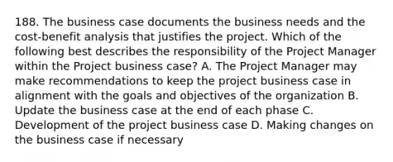 188. The business case documents the business needs and the cost-benefit analysis that justifies the project. Which of the following best describes the responsibility of the Project Manager within the Project business case? A. The Project Manager may make recommendations to keep the project business case in alignment with the goals and objectives of the organization B. Update the business case at the end of each phase C. Development of the project business case D. Making changes on the business case if necessary