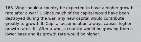 188. Why should a country be expected to have a higher growth rate after a war? I. Since much of the capital would have been destroyed during the war, any new capital would contribute greatly to growth II. Capital accumulation always causes higher growth rates. III. After a war, a country would be growing from a lower base and its growth rate would be higher.