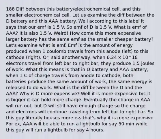 188 Diff between this battery/electrochemical cell, and this smaller electrochemical cell. Let us examine the diff between the D battery and this AAA battery. Well according to this label it says that our emf is 1.5 V. So emf of D is 1.5 V. What is emf of AAA? It is also 1.5 V. Weird! How come this more expensive larger battery has the same emf as the smaller cheaper battery? Let's examine what is emf. Emf is the amount of energy produced when 1 coulomb travels from this anode (left) to this cathode (right). Or, said another way, when 6.24 x 10^18 electrons travel from left bar to right bar, they produce 1.5 joules of work. What this means is that in D battery and AAA battery, when 1 C of charge travels from anode to cathode, both batteries produce the same amount of work, the same energy is released to do work. What is the diff between the D and the AAA? Why is D more expensive? Well it is more expensive b/c it is bigger it can hold more charge. Eventually the charge in AAA will run out, but D will still have enough charge so the charge and electrons will continue traveling from left bar to right bar. So this guy literally houses more e-s that's why it is more expensive. For ex, AAA will be able to run a lightbulb for say 50 min while this guy will run a lightbulb for say 4 hours.