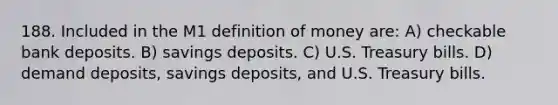 188. Included in the M1 definition of money are: A) checkable bank deposits. B) savings deposits. C) U.S. Treasury bills. D) demand deposits, savings deposits, and U.S. Treasury bills.