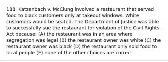 188. Katzenbach v. McClung involved a restaurant that served food to black customers only at takeout windows. White customers would be seated. The Department of Justice was able to successfully sue the restaurant for violation of the Civil Rights Act because: (A) the restaurant was in an area where segregation was legal (B) the restaurant owner was white (C) the restaurant owner was black (D) the restaurant only sold food to local people (E) none of the other choices are correct