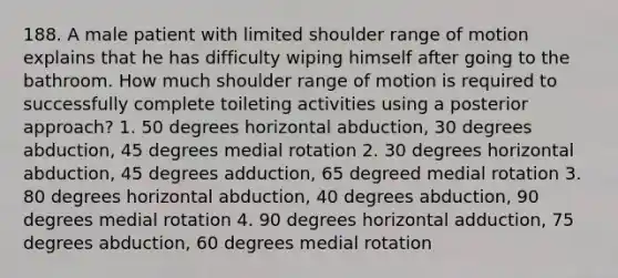 188. A male patient with limited shoulder range of motion explains that he has difficulty wiping himself after going to the bathroom. How much shoulder range of motion is required to successfully complete toileting activities using a posterior approach? 1. 50 degrees horizontal abduction, 30 degrees abduction, 45 degrees medial rotation 2. 30 degrees horizontal abduction, 45 degrees adduction, 65 degreed medial rotation 3. 80 degrees horizontal abduction, 40 degrees abduction, 90 degrees medial rotation 4. 90 degrees horizontal adduction, 75 degrees abduction, 60 degrees medial rotation