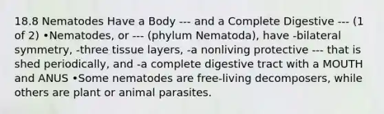 18.8 Nematodes Have a Body --- and a Complete Digestive --- (1 of 2) •Nematodes, or --- (phylum Nematoda), have -bilateral symmetry, -three tissue layers, -a nonliving protective --- that is shed periodically, and -a complete digestive tract with a MOUTH and ANUS •Some nematodes are free-living decomposers, while others are plant or animal parasites.