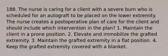 188. The nurse is caring for a client with a severe burn who is scheduled for an autograft to be placed on the lower extremity. The nurse creates a postoperative plan of care for the client and should include which intervention in the plan? 1. Maintain the client in a prone position. 2. Elevate and immobilize the grafted extremity. 3. Maintain the grafted extremity in a flat position. 4. Keep the grafted extremity covered with a blanket.