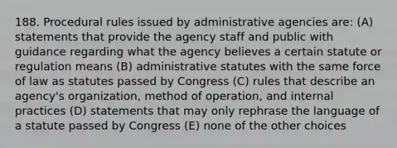 188. Procedural rules issued by administrative agencies are: (A) statements that provide the agency staff and public with guidance regarding what the agency believes a certain statute or regulation means (B) administrative statutes with the same force of law as statutes passed by Congress (C) rules that describe an agency's organization, method of operation, and internal practices (D) statements that may only rephrase the language of a statute passed by Congress (E) none of the other choices