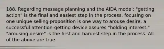 188. Regarding message planning and the AIDA model: "getting action" is the final and easiest step in the process. focusing on one unique selling proposition is one way to arouse desire. a successful attention-getting device assures "holding interest." "arousing desire" is the first and hardest step in the process. All of the above are true.