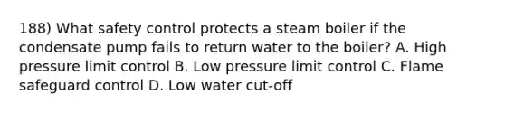 188) What safety control protects a steam boiler if the condensate pump fails to return water to the boiler? A. High pressure limit control B. Low pressure limit control C. Flame safeguard control D. Low water cut-off