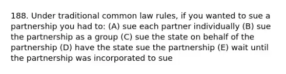 188. Under traditional common law rules, if you wanted to sue a partnership you had to: (A) sue each partner individually (B) sue the partnership as a group (C) sue the state on behalf of the partnership (D) have the state sue the partnership (E) wait until the partnership was incorporated to sue