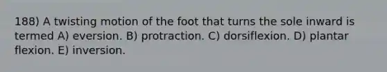 188) A twisting motion of the foot that turns the sole inward is termed A) eversion. B) protraction. C) dorsiflexion. D) plantar flexion. E) inversion.