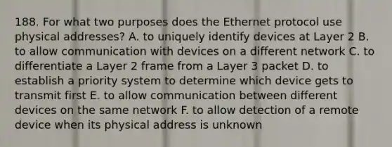 188. For what two purposes does the Ethernet protocol use physical addresses? A. to uniquely identify devices at Layer 2 B. to allow communication with devices on a different network C. to differentiate a Layer 2 frame from a Layer 3 packet D. to establish a priority system to determine which device gets to transmit first E. to allow communication between different devices on the same network F. to allow detection of a remote device when its physical address is unknown