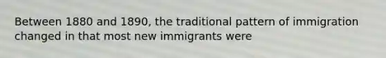 Between 1880 and 1890, the traditional pattern of immigration changed in that most new immigrants were