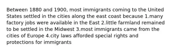 Between 1880 and 1900, most immigrants coming to the United States settled in the cities along the east coast because 1.many factory jobs were available in the East 2.little farmland remained to be settled in the Midwest 3.most immigrants came from the cities of Europe 4.city laws afforded special rights and protections for immigrants