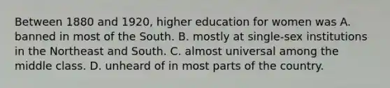 Between 1880 and 1920, higher education for women was A. banned in most of the South. B. mostly at single-sex institutions in the Northeast and South. C. almost universal among the middle class. D. unheard of in most parts of the country.