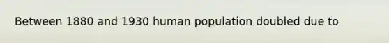 Between 1880 and 1930 human population doubled due to