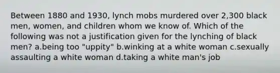 Between 1880 and 1930, lynch mobs murdered over 2,300 black men, women, and children whom we know of. Which of the following was not a justification given for the lynching of black men? a.being too "uppity" b.winking at a white woman c.sexually assaulting a white woman d.taking a white man's job