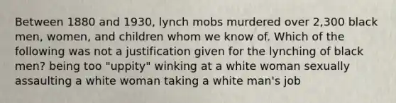 Between 1880 and 1930, lynch mobs murdered over 2,300 black men, women, and children whom we know of. Which of the following was not a justification given for the lynching of black men? being too "uppity" winking at a white woman sexually assaulting a white woman taking a white man's job