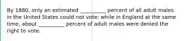 By 1880, only an estimated __________ percent of all adult males in the United States could not vote; while in England at the same time, about __________ percent of adult males were denied the right to vote.