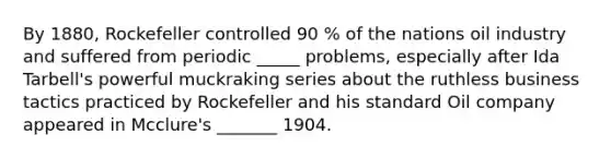 By 1880, Rockefeller controlled 90 % of the nations oil industry and suffered from periodic _____ problems, especially after Ida Tarbell's powerful muckraking series about the ruthless business tactics practiced by Rockefeller and his standard Oil company appeared in Mcclure's _______ 1904.