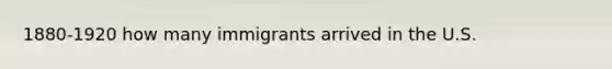 1880-1920 how many immigrants arrived in the U.S.